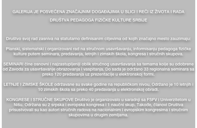 
GALERIJA JE POSVEĆENA ZNAČAJNIM DOGAĐAJIMA U SLICI I REČI IZ ŽIVOTA I RADA 
DRUŠTVA PEDAGOGA FIZIČKE KULTURE SRBIJE


Društvo svoj rad zasniva na statutarno definisanim ciljevima od kojih značajno mesto zauzimaju:

Planski, sistematski i organizovani rad na stručnom usavršavanju, informisanju pedagoga fizičke kulture putem seminara, predavanja, letnjih i zimskih škola, kongresa i stručnih skupova.

SEMINARI čine osnovni i najzastupljeniji oblik stručnog usavršavanja sa temama koije su odobrene od Zavoda za usavršavanje obrazovanja i vaspitanja. Do sada je održano 33 regionalna seminara sa preko 120 predavanja uz prezentacije u elektronskoj formi.

LETNJE I ZIMSKE ŠKOLE održavane su svake godine na republičkom nivou. Održano je 10 letnjih i 10 zimskih škola sa preko 40 predavanja u elektronskoj obradi.

KONGRESE I STRUČNE SKUPOVE Društvo je organizovalo u saradnji sa FSFV i Univerzitetom u Nišu. Održana su 2 srpska i evropska kongresa i 1 naučni skup. Takođe, članovi Društva prisustvovali su kao autori stručnih radova na nacionalnim i evropskim kongresima i stručnim skupovima u drugim zemljama.