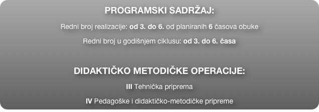 PROGRAMSKI SADRŽAJ:
Redni broj realizacije: od 3. do 6. od planiranih 6 časova obuke
Redni broj u godišnjem ciklusu: od 3. do 6. časa

DIDAKTIČKO METODIČKE OPERACIJE:
III Tehnička priprema
IV Pedagoške i didaktičko-metodičke pripreme