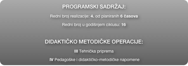 PROGRAMSKI SADRŽAJ:
Redni broj realizacije: 4. od planiranih 6 časova
Redni broj u godišnjem ciklusu: 16

DIDAKTIČKO METODIČKE OPERACIJE:
III Tehnička priprema
 IV Pedagoške i didaktičko-metodičke napomene