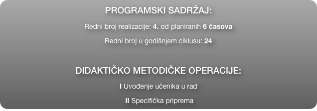 PROGRAMSKI SADRŽAJ:
Redni broj realizacije: 4. od planiranih 6 časova
Redni broj u godišnjem ciklusu: 24

DIDAKTIČKO METODIČKE OPERACIJE:
I Uvođenje učenika u rad
 II Specifička priprema