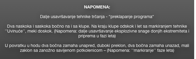 
NAPOMENA: 

Dalje usavršavanje tehnike trčanja - “preklapanje programa“ 

Dva naskoka i saskoka bočno na i sa klupe. Na kraju klupe odskok i let sa markiranjem tehnike ''Uvinuće'', meki doskok. (Napomena: dalje usavršavanje eksplozivne snage donjih ekstremiteta i priprema u fazi leta)

U povratku u hodu dva bočna zamaha unapred, duboki preklon, dva bočna zamaha unazad, mali zaklon sa zanožno savijenom potkolenicom – (Napomena: ''markiranje'' faze leta)
