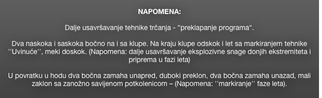 
NAPOMENA: 

Dalje usavršavanje tehnike trčanja - “preklapanje programa“. 

Dva naskoka i saskoka bočno na i sa klupe. Na kraju klupe odskok i let sa markiranjem tehnike ''Uvinuće'', meki doskok. (Napomena: dalje usavršavanje eksplozivne snage donjih ekstremiteta i priprema u fazi leta)

U povratku u hodu dva bočna zamaha unapred, duboki preklon, dva bočna zamaha unazad, mali zaklon sa zanožno savijenom potkolenicom – (Napomena: ''markiranje'' faze leta).
