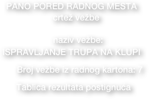 PANO PORED RADNOG MESTA
  • crtež vežbe  

• naziv vežbe: 
ISPRAVLJANJE TRUPA NA KLUPI
     • Broj vežbe iz radnog kartona: 7
• Tablica rezultata postignuća     