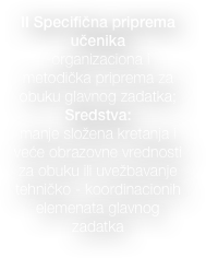 
II Specifična priprema učenika
-organizaciona i metodička priprema za obuku glavnog zadatka; 
Sredstva:  
manje složena kretanja i veće obrazovne vrednosti za obuku ili uvežbavanje   tehničko - koordinacionih elemenata glavnog    zadatka

