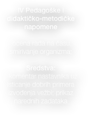 
IV Pedagoške i didaktičko-metodičke napomene

-ocena rada na času, smirivanje organizma;

Sredstva: 
- komentar nastavnika uz isticanje dobrih primera izvođenja vežbi; prikaz narednih zadataka

