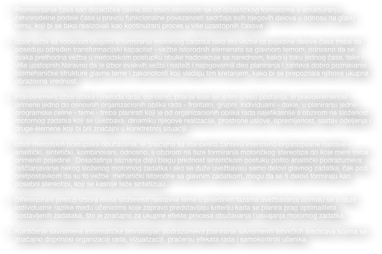 Promovisanje časa kao didaktičke celine,što znači osloboditi se od didaktičkog formalizma u struktuiranju četvorodelne podele časa u pravcu funkcionalne povezanosti sadržaja svih njegovih delova u odnosu na glavu temu, koji bi se tako realizovali kao kontinuirani proces u više uzastopnih časova

Izbor vežbi sa vodećom ulogom u formiranju motornog zadatka tako što vežbe za pojedine delove časa treba da poseduju određen transformacijski kapacitet - vežbe istorodnih elemenata sa glavnom temom, odnosno da se svaka prethodna vežba u metodskom postupku obuke nadovezuje sa narednom, kako u toku jednog časa, tako i više uzatopnih.Naravno da je izbor ovakvih vežbi i najteži i najogovorniji deo planiranja i zahteva dobro poznavanje biomehaničke strukture glavne teme i zakonotosti koji vladaju tim kretanjem, kako bi se prepoznala njihova ukupna obrazovna vrednost.  

Pravovremeni izbor oblika i metoda rada, odnosno, pitanje koje se, s tim u vezi postavlja, je pravovremenost primene jedno do osnovnih organizacionih oblika rada - frontalni, grupni, individualni - dakle, u planiranju jedne programske celine - teme - treba planirati koji je od organizacionih oblika rada najefikasnije s obzirom na složenost motornog zadatka koji se uvežbava, dinamiku njegove realizacije, prostrone uslove, opremljenost, sastav odeljenja i druge elemene koji bi bili značajni u konktretnoj situaciji.

Izbor metodskih postupaka obučavanja, je značajno sa stanovišta zahteva intenzivno organizovane nastave - analitički, sintetički, kombinovani, odnosno, s obzirom na faze formiranja motoričkog stereotipa do koje mere treba primeniti pojedine.  Dosadašnja saznanja daju blagu prednost sintetičkom postuku pošto analitički podrazumeva raščlanjavanje nekog složenog motornog zadatka i ako se duže uvežbavaju samo delovi glavnog zadatka, čak pod pretpostavkom da su to vežbe  mehanički istorodne sa glavnim zadatkom, mogu da se ti delovi formiraju kao posebni stereotipi, koji se kasnije teže sintetizuju.

Diferencirani pristup izbora nivoa složenosti nastavne teme u pojedinim fazama uvežbavanja uzimaju se u obzir Individualne razlike među učenicima koje zapravo predstavljaju kriteriju kada se planira prag optimaliteta postavljenih zadataka, što je značajno za ukupne efekte procesa obučavanja i usvajanja motornog zadatka.

Korišćenje savremene informatičke tehnologije; podrazumeva planiranje savremenih tehničkih sredstava kojima se značajno doprinosi organizaciji rada, vizualizaciji, praćenju efekata rada i samokontroli učenika.