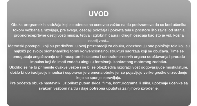 
UVOD

Obuka programskih sadržaja koji se odnose na osnovne vežbe na tlu podrzumeva da se kod učenika tokom vežbanaja razvijaju, pre svega, osećaji položaja i pokreta tela u prostoru što zavisi od stanja proprioreceprtivne osetljivosti mišića, tetiva i zglobnih čaura i drugih osećaja kao što je vid, kožna osetljivost...
Metodski postupci, koji su predloženu u ovoj prezentaciji za obuku, obezbeđuju one položaje tela koji su najbliži po svojoj biomehaničkoj formi konvencionalnoj strukturi sadržaja koji se obučava. Time se omogućuje angažovanje onih receptornih sistema i centralono-nervih organa uopštavanja i prerade impulsa koji će imati vodeću ulogu u formiranju konkretnog motornog zadatka. 
Ukoliko se ne bi primenile ovakve vežbe i ne bi se obezbedila razdražljivost odgovarajuće muskulature, došlo bi do iradijacije impulsa i usporavanje vremena obuke jer se pojavljuju velike greške u izvođenju koje se sporije ispravljaju. 
Pre početka obuke nastavnik, uz prikaz putem skica, filma, konturograma ili slika, upoznaje učenike sa svakom vežbom na tlu i daje potrebna uputstva za njihovo izvođenje.




