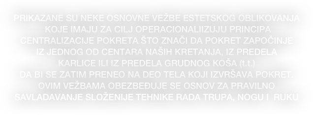 PRIKAZANE SU NEKE OSNOVNE VEŽBE ESTETSKOG OBLIKOVANJA 
 KOJE IMAJU ZA CILJ OPERACIONALIIZUJU PRINCIPA 
CENTRALIZACIJE POKRETA ŠTO ZNAČI DA POKRET ZAPOČINJE 
IZ JEDNOG OD CENTARA NAŠIH KRETANJA, IZ PREDELA 
KARLICE ILI IZ PREDELA GRUDNOG KOŠA (t.t.) 
DA BI SE ZATIM PRENEO NA DEO TELA KOJI IZVRŠAVA POKRET. 
OVIM VEŽBAMA OBEZBEĐUJE SE OSNOV ZA PRAVILNO 
SAVLADAVANJE SLOŽENIJE TEHNIKE RADA TRUPA, NOGU I  RUKU