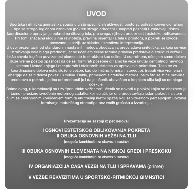 
UVOD

Sportska i ritmička gimnastika spada u vrstu specifičnih aktivnosti pošto su pokreti konvencionalnog tipa sa strogo-logičnom osnovom (pokreti strogo određeni i unapred poznati) i  zahtevaju dobro koordinaciono upravljanje pokretima čitavog tela, pre svega, njihovu preciznost i estetsku oblikovanost. Pri tom, značajnu ulogu ima ravnoteža, pravilna orijentacija tela u prostoru, a pokreti se izvode povezano, u seriji, uz skladnu i kreativnu interpretaciju 
U ovoj prezentaciji od standardnih nastavnih metoda obučavanja preovladava sintetička, za koju su više istraživanja dala blagu prednost, jer se učenjem celine formira pravilna predstava o strukturi vežbe i lakše shvata logična povezanost elemenata te strukture kao celine. U suprotnom, učenjem samo delova duže vreme postoji opasnost da će se  formirati posebne dinamičke veze unutar centralnog nervnog sistema i između njega i receptornih i efektornih sistema za upravljanje pokretima. Tako će za  koordinacione delova neke složene vežbe, kao delimično formirani stereotipi, trebati više vremena i energije da se ti delovi povežu u celinu. Dakle, primenom sintetičke metode, osim što se stiče pravilna  predstava o pokretu, jedna od prednosti je i da je učenik obavešten o krajnjem cilju koji se od njega očekuje.
Osima ovog, u kombinaciji sa t.zv “prinudnim vežbama“ učenik se dovodi u položaj kojim se obezbeđuje  tačno i precizno izvođenje motornog zadatka koji se uči, jer one predstavljaju jedan pokretni sistem  čijim se celishodnim korišćenjem formira unutrašnji kretni opažaj koji sa vizuelnom percepcijom ubrzava formiranje motoričkog stereotipa bez većih grešaka u izvođenju.



Prezentacija se sastoji iz pet delova:

I OSNOVI ESTETSKOG OBLIKOVANJA POKRETA
II OBUKA OSNOVNIH VEŽBI NA TLU
(moguća kombincija za obavezni sastav)

III OBUKA OSNOVNIH ELEMENATA NA NISKOJ GREDI I PRESKOKU
(moguća kombincija za obavezni sastav)

IV ORGANIAZCIJA ČASA VEŽBI NA TLU I SPRAVAMA (primer)

V VEŽBE REKVIZITIMA U SPORTSKO-RITMIČKOJ GIMNSTICI



