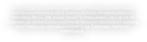 NA SLEDEĆIM SLAJDOVIMA PRIKAZANI SU PRIMENJENI PRETHODNI SADRŽAJI U PRVA DVA DELA ČASA U JEDNOM PETOM RAZREDU U OSNOVNOJ ŠKOLI „DR JOVAN CVIJIĆ“ U ZRENJANINU. CILJ JE DA SE SCENAMA SA JEDNOG ČASA ILUSTRUJE MOGUĆA OBUČENOST OSNOVA ESTETSKOG OBLIKOVANJA POKRETA NA ČASOVIMA FIZIČKOG VASPITANJA
