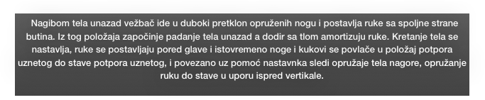   Nagibom tela unazad vežbač ide u duboki pretklon opruženih nogu i postavlja ruke sa spoljne strane butina. Iz tog položaja započinje padanje tela unazad a dodir sa tlom amortizuju ruke. Kretanje tela se nastavlja, ruke se postavljaju pored glave i istovremeno noge i kukovi se povlače u položaj potpora uznetog do stave potpora uznetog, i povezano uz pomoć nastavnka sledi opružaje tela nagore, opružanje ruku do stave u uporu ispred vertikale.
