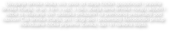 Usvajanje tehnike skoka uvis zavisi od stanja fizičkih sposobnosti i pravilne  tehnike trčanja, te se, s tim u vezi, u toku učenja same tehnike moraju uključiti i   vežbe za rešavanje ovih zadataka prikazanih na prethodnoj prezentaciji pod nazivom Čas tehnike trčanja, prvi i drugi deo i prezentaciji Metodološki pristup  individualne fizičke pripreme učenika, kao i tri naredna slajda.