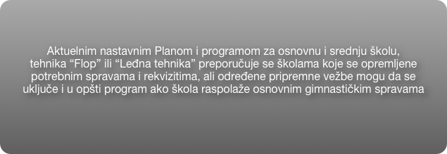 Aktuelnim nastavnim Planom i programom za osnovnu i srednju školu, 
tehnika “Flop” ili “Leđna tehnika” preporučuje se školama koje se opremljene  
potrebnim spravama i rekvizitima, ali određene pripremne vežbe mogu da se 
uključe i u opšti program ako škola raspolaže osnovnim gimnastičkim spravama   
