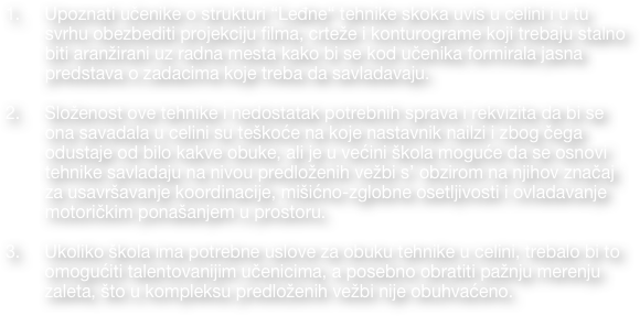 
    Upoznati učenike o strukturi “Leđne“ tehnike skoka uvis u celini i u tu svrhu obezbediti projekciju filma, crteže i konturograme koji trebaju stalno biti aranžirani uz radna mesta kako bi se kod učenika formirala jasna predstava o zadacima koje treba da savladavaju. 

    Složenost ove tehnike i nedostatak potrebnih sprava i rekvizita da bi se ona savadala u celini su teškoće na koje nastavnik nailzi i zbog čega odustaje od bilo kakve obuke, ali je u većini škola moguće da se osnovi tehnike savladaju na nivou predloženih vežbi s’ obzirom na njihov značaj za usavršavanje koordinacije, mišićno-zglobne osetljivosti i ovladavanje motoričkim ponašanjem u prostoru.
 
    Ukoliko škola ima potrebne uslove za obuku tehnike u celini, trebalo bi to     
        omogućiti talentovanijim učenicima, a posebno obratiti pažnju merenju  
        zaleta, što u kompleksu predloženih vežbi nije obuhvaćeno.