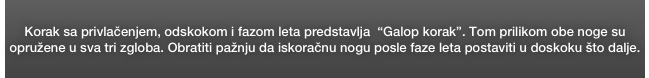 Korak sa privlačenjem, odskokom i fazom leta predstavlja  “Galop korak”. Tom prilikom obe noge su opružene u sva tri zgloba. Obratiti pažnju da iskoračnu nogu posle faze leta postaviti u doskoku što dalje. 