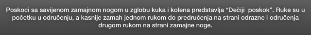 Poskoci sa savijenom zamajnom nogom u zglobu kuka i kolena predstavlja “Dečiji  poskok”. Ruke su u početku u odručenju, a kasnije zamah jednom rukom do predručenja na strani odrazne i odručenja drugom rukom na strani zamajne noge.