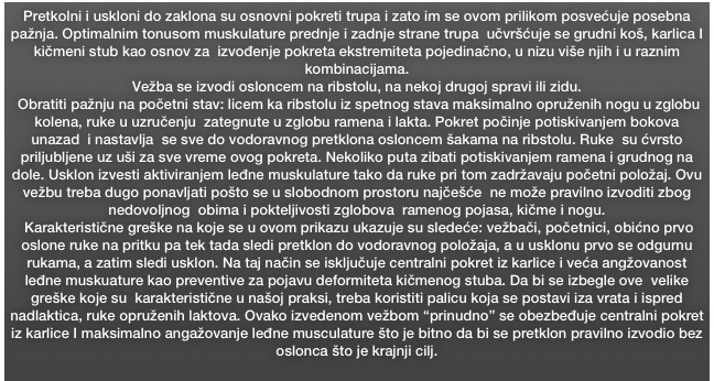 Pretkolni i uskloni do zaklona su osnovni pokreti trupa i zato im se ovom prilikom posvećuje posebna pažnja. Optimalnim tonusom muskulature prednje i zadnje strane trupa  učvršćuje se grudni koš, karlica I kičmeni stub kao osnov za  izvođenje pokreta ekstremiteta pojedinačno, u nizu više njih i u raznim kombinacijama. 
Vežba se izvodi osloncem na ribstolu, na nekoj drugoj spravi ili zidu.
 Obratiti pažnju na početni stav: licem ka ribstolu iz spetnog stava maksimalno opruženih nogu u zglobu kolena, ruke u uzručenju  zategnute u zglobu ramena i lakta. Pokret počinje potiskivanjem bokova unazad  i nastavlja  se sve do vodoravnog pretklona osloncem šakama na ribstolu. Ruke  su ćvrsto priljubljene uz uši za sve vreme ovog pokreta. Nekoliko puta zibati potiskivanjem ramena i grudnog na dole. Usklon izvesti aktiviranjem leđne muskulature tako da ruke pri tom zadržavaju početni položaj. Ovu vežbu treba dugo ponavljati pošto se u slobodnom prostoru najčešće  ne može pravilno izvoditi zbog nedovoljnog  obima i pokteljivosti zglobova  ramenog pojasa, kičme i nogu.  
 Karakteristične greške na koje se u ovom prikazu ukazuje su sledeće: vežbači, početnici, obićno prvo  oslone ruke na pritku pa tek tada sledi pretklon do vodoravnog položaja, a u usklonu prvo se odgurnu  rukama, a zatim sledi usklon. Na taj način se isključuje centralni pokret iz karlice i veća angžovanost leđne muskuature kao preventive za pojavu deformiteta kičmenog stuba. Da bi se izbegle ove  velike greške koje su  karakteristične u našoj praksi, treba koristiti palicu koja se postavi iza vrata i ispred nadlaktica, ruke opruženih laktova. Ovako izvedenom vežbom “prinudno” se obezbeđuje centralni pokret iz karlice I maksimalno angažovanje leđne musculature što je bitno da bi se pretklon pravilno izvodio bez oslonca što je krajnji cilj.
