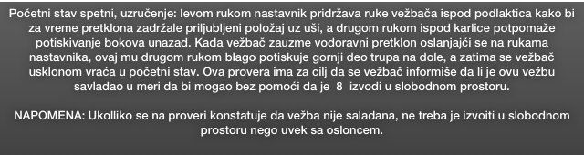 Početni stav spetni, uzručenje: levom rukom nastavnik pridržava ruke vežbača ispod podlaktica kako bi za vreme pretklona zadržale priljubljeni položaj uz uši, a drugom rukom ispod karlice potpomaže  potiskivanje bokova unazad. Kada vežbač zauzme vodoravni pretklon oslanjajći se na rukama nastavnika, ovaj mu drugom rukom blago potiskuje gornji deo trupa na dole, a zatima se vežbač  usklonom vraća u početni stav. Ova provera ima za cilj da se vežbač informiše da li je ovu vežbu savladao u meri da bi mogao bez pomoći da je  8  izvodi u slobodnom prostoru. 

NAPOMENA: Ukolliko se na proveri konstatuje da vežba nije saladana, ne treba je izvoiti u slobodnom prostoru nego uvek sa osloncem.
