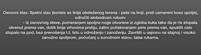 Osnovni stav: Spetni stav (koriste se linije obeleženog terena - pete na liniji, prsti usmereni koso upolje), odručiti slobodnom rukom: 
                 - Iz osnovnog stave, pomeranjem spoljne noge otvorene iz zgloba kuka tako da je ris stopala okrenut prema van, dotik linije vrhovima prstiju, zatim potiskivanjem pete prema van, spustiti celo stopalo na pod, bez prenošenja t.t. Isto u odnoženju i zanoženju. Završiti u usponu na stajnoj i visoko zanožno spoljnom, počučanj u sunožnom stavu, talas rukama.
