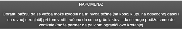 NAPOMENA: 

Obratiti pažnju da se vežba može izvoditi na tri nivoa težine (na kosoj klupi, na odskočnoj dasci i na ravnoj strunjači) pri tom voditi računa da se ne grče laktovi i da se noge podižu samo do vertikale (može partner da palicom ograniči ovo kretanje)