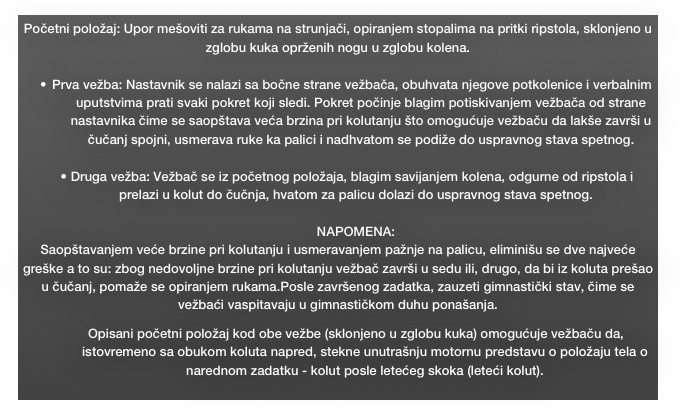 Početni položaj: Upor mešoviti za rukama na strunjači, opiranjem stopalima na pritki ripstola, sklonjeno u zglobu kuka oprženih nogu u zglobu kolena.

Prva vežba: Nastavnik se nalazi sa bočne strane vežbača, obuhvata njegove potkolenice i verbalnim uputstvima prati svaki pokret koji sledi. Pokret počinje blagim potiskivanjem vežbača od strane nastavnika čime se saopštava veća brzina pri kolutanju što omogućuje vežbaču da lakše završi u čučanj spojni, usmerava ruke ka palici i nadhvatom se podiže do uspravnog stava spetnog. 

•	Druga vežba: Vežbač se iz početnog položaja, blagim savijanjem kolena, odgurne od ripstola i prelazi u kolut do čučnja, hvatom za palicu dolazi do uspravnog stava spetnog.

NAPOMENA:
Saopštavanjem veće brzine pri kolutanju i usmeravanjem pažnje na palicu, eliminišu se dve najveće greške a to su: zbog nedovoljne brzine pri kolutanju vežbač završi u sedu ili, drugo, da bi iz koluta prešao u čučanj, pomaže se opiranjem rukama.Posle završenog zadatka, zauzeti gimnastički stav, čime se  vežbaći vaspitavaju u gimnastičkom duhu ponašanja.
Opisani početni položaj kod obe vežbe (sklonjeno u zglobu kuka) omogućuje vežbaču da, istovremeno sa obukom koluta napred, stekne unutrašnju motornu predstavu o položaju tela o narednom zadatku - kolut posle letećeg skoka (leteći kolut). 
