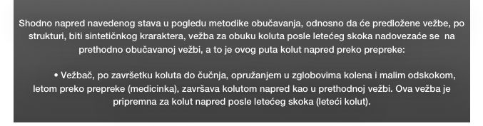 
Shodno napred navedenog stava u pogledu metodike obučavanja, odnosno da će predložene vežbe, po strukturi, biti sintetičnkog kraraktera, vežba za obuku koluta posle letećeg skoka nadovezaće se  na  prethodno obučavanoj vežbi, a to je ovog puta kolut napred preko prepreke: 

•	Vežbač, po završetku koluta do čučnja, opružanjem u zglobovima kolena i malim odskokom, letom preko prepreke (medicinka), završava kolutom napred kao u prethodnoj vežbi. Ova vežba je pripremna za kolut napred posle letećeg skoka (leteći kolut).
