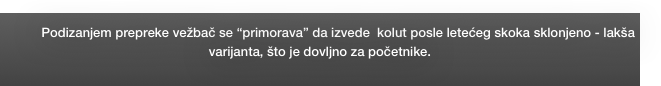 Podizanjem prepreke vežbač se “primorava” da izvede  kolut posle letećeg skoka sklonjeno - lakša varijanta, što je dovljno za početnike. 
