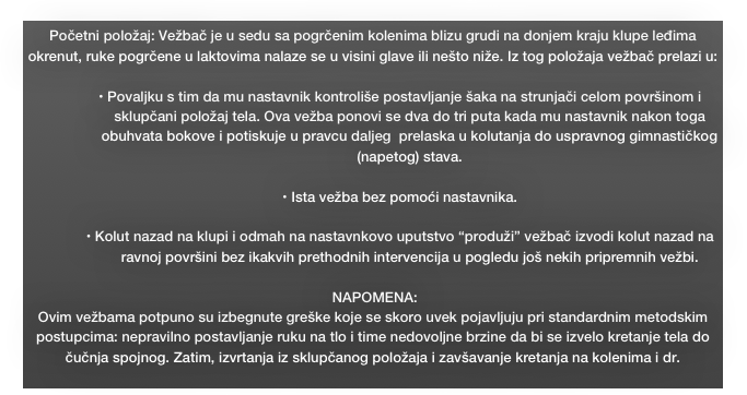 Početni položaj: Vežbač je u sedu sa pogrčenim kolenima blizu grudi na donjem kraju klupe leđima okrenut, ruke pogrčene u laktovima nalaze se u visini glave ili nešto niže. Iz tog položaja vežbač prelazi u:

• Povaljku s tim da mu nastavnik kontroliše postavljanje šaka na strunjači celom površinom i sklupčani položaj tela. Ova vežba ponovi se dva do tri puta kada mu nastavnik nakon toga obuhvata bokove i potiskuje u pravcu daljeg  prelaska u kolutanja do uspravnog gimnastičkog (napetog) stava.

• Ista vežba bez pomoći nastavnika.

• Kolut nazad na klupi i odmah na nastavnkovo uputstvo “produži” vežbač izvodi kolut nazad na ravnoj površini bez ikakvih prethodnih intervencija u pogledu još nekih pripremnih vežbi.

 NAPOMENA:
Ovim vežbama potpuno su izbegnute greške koje se skoro uvek pojavljuju pri standardnim metodskim postupcima: nepravilno postavljanje ruku na tlo i time nedovoljne brzine da bi se izvelo kretanje tela do čučnja spojnog. Zatim, izvrtanja iz sklupčanog položaja i zavšavanje kretanja na kolenima i dr.
