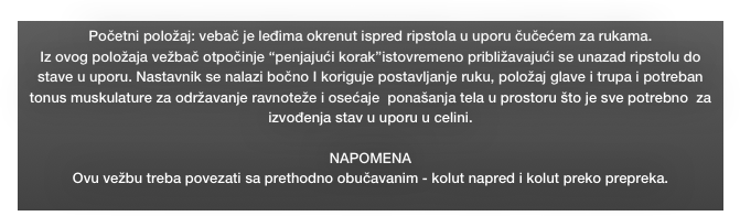 Početni položaj: vebač je leđima okrenut ispred ripstola u uporu čučećem za rukama.  
Iz ovog položaja vežbač otpočinje “penjajući korak”istovremeno približavajući se unazad ripstolu do stave u uporu. Nastavnik se nalazi bočno I koriguje postavljanje ruku, položaj glave i trupa i potreban tonus muskulature za održavanje ravnoteže i osećaje  ponašanja tela u prostoru što je sve potrebno  za izvođenja stav u uporu u celini. 

NAPOMENA
Ovu vežbu treba povezati sa prethodno obučavanim - kolut napred i kolut preko prepreka.
