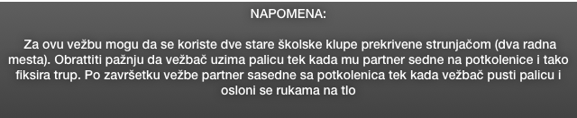 NAPOMENA: 

 Za ovu vežbu mogu da se koriste dve stare školske klupe prekrivene strunjačom (dva radna mesta). Obrattiti pažnju da vežbač uzima palicu tek kada mu partner sedne na potkolenice i tako fiksira trup. Po završetku vežbe partner sasedne sa potkolenica tek kada vežbač pusti palicu i osloni se rukama na tlo
