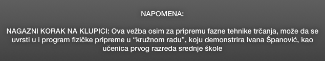 NAPOMENA:

NAGAZNI KORAK NA KLUPICI: Ova vežba osim za pripremu fazne tehnike trčanja, može da se uvrsti u i program fizičke pripreme u “kružnom radu”, koju demonstrira Ivana Španović, kao učenica prvog razreda srednje škole