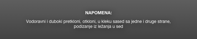 

NAPOMENA: 
  
Vodoravni i duboki pretkloni, otkloni, u kleku sased sa jedne i druge strane, 
podizanje iz ležanja u sed